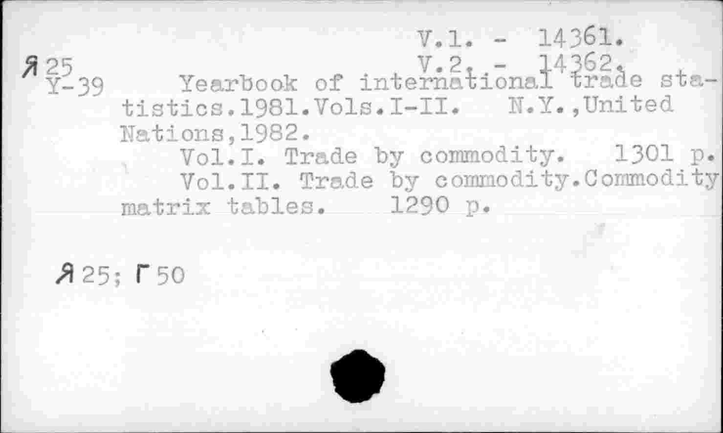 ﻿V.l. - 14361.
25	V.2. - 14362.
Y-39 Yearbook of international trade statistics . 1981. Vols. I-II. N.Y.»United Nations,1982.
Vol.I. Trade by commodity. 1301 p.
Vol.II. Trade by commodity.Commodity matrix tables. 1290 p.
/125; r 50